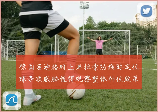 德国吕迪格对上库拉索防线时定位球争顶威胁值得观察整体补位效果