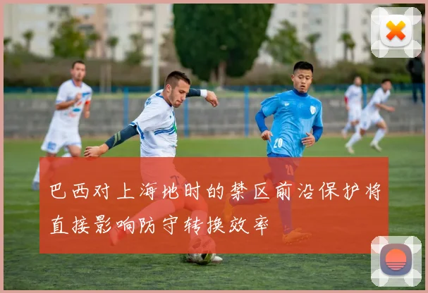巴西对上海地时的禁区前沿保护将直接影响防守转换效率