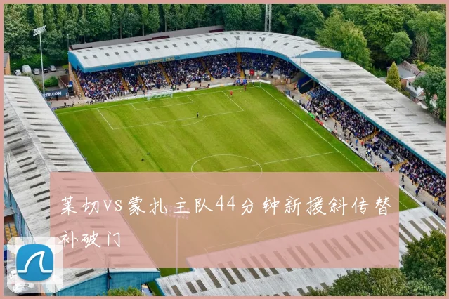 莱切vs蒙扎主队44分钟新援斜传替补破门
