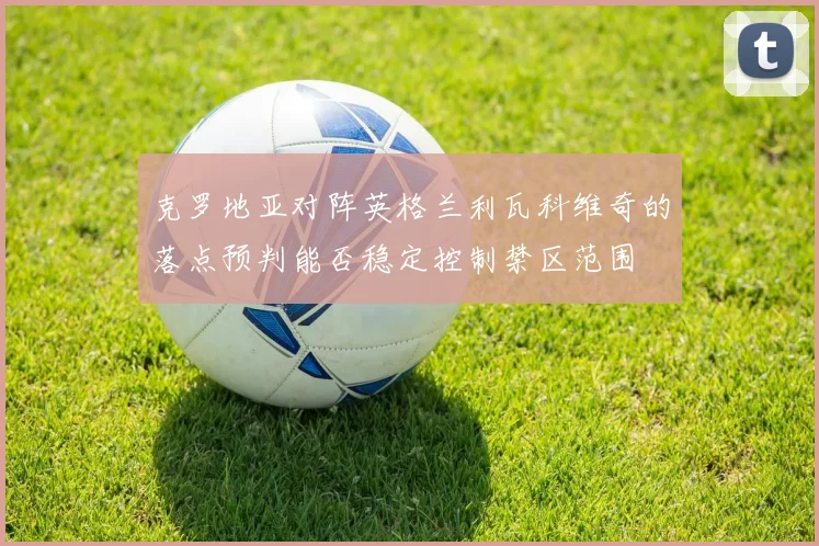 克罗地亚对阵英格兰利瓦科维奇的落点预判能否稳定控制禁区范围