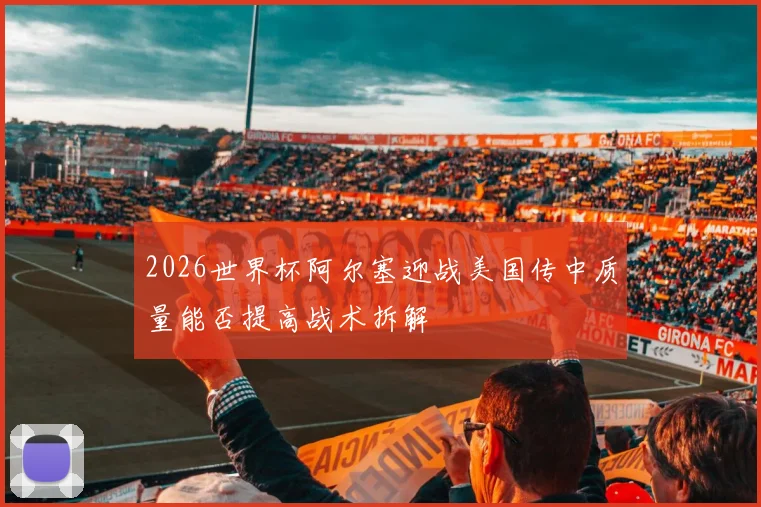 2026世界杯阿尔塞迎战美国传中质量能否提高战术拆解