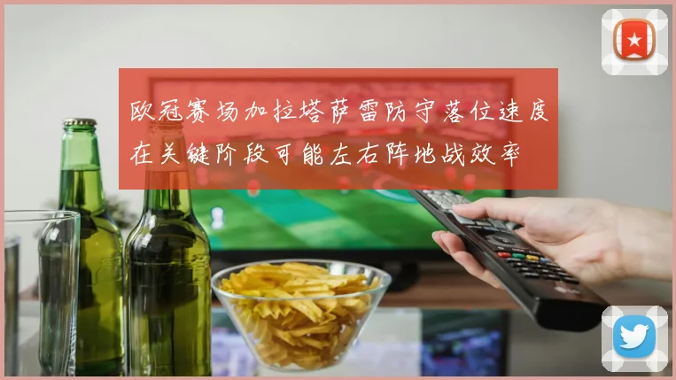 欧冠赛场加拉塔萨雷防守落位速度在关键阶段可能左右阵地战效率