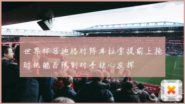 世界杯吕迪格对阵库拉索提前上抢时机能否限制对手核心发挥