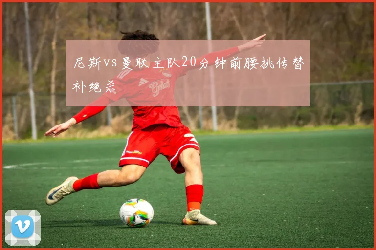 尼斯vs曼联主队20分钟前腰挑传替补绝杀