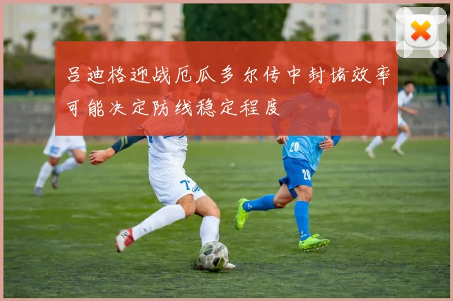 吕迪格迎战厄瓜多尔传中封堵效率可能决定防线稳定程度