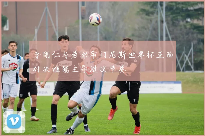 李刚仁与劳尔希门尼斯世界杯正面对决谁能主导进攻节奏
