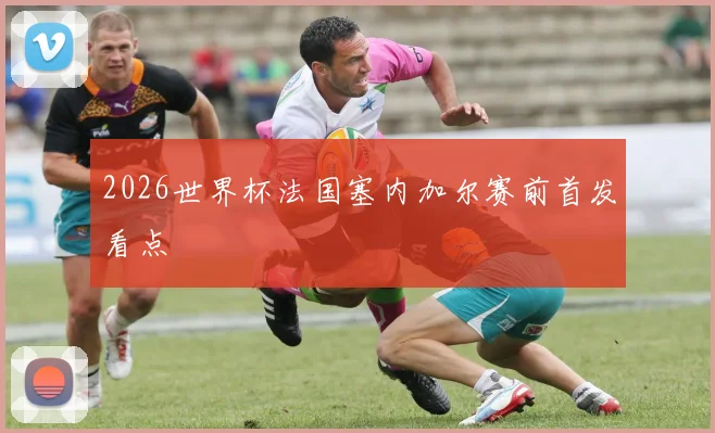 2026世界杯法国塞内加尔赛前首发看点